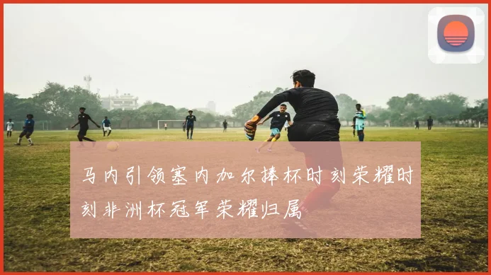 马内引领塞内加尔捧杯时刻荣耀时刻非洲杯冠军荣耀归属