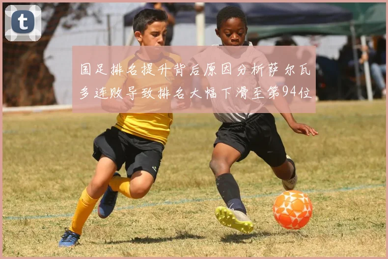 国足排名提升背后原因分析萨尔瓦多连败导致排名大幅下滑至第94位