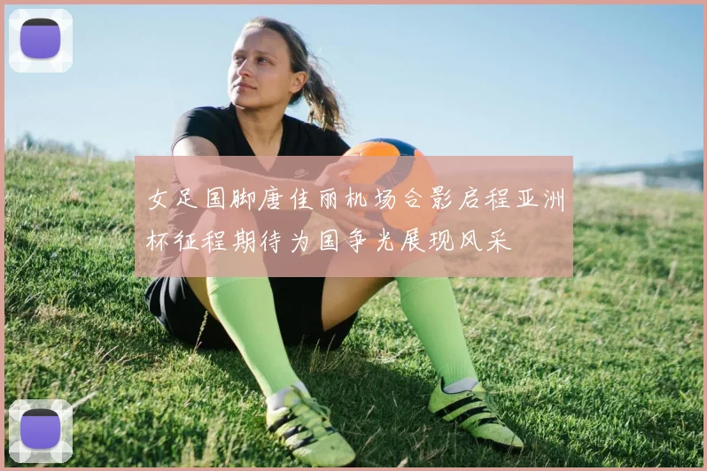 女足国脚唐佳丽机场合影启程亚洲杯征程期待为国争光展现风采