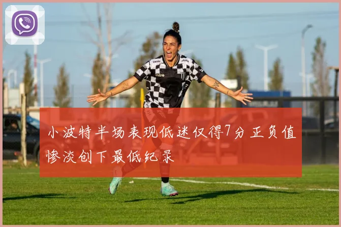 小波特半场表现低迷仅得7分正负值惨淡创下最低纪录