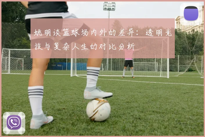 姚明谈篮球场内外的差异：透明竞技与复杂人生的对比分析