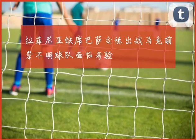 拉菲尼亚缺席巴萨合练出战马竞前景不明球队面临考验