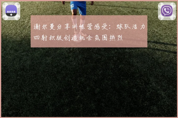 谢尔曼分享训练营感受：球队活力四射积极创造机会氛围热烈