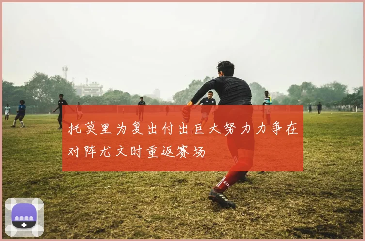 托莫里为复出付出巨大努力力争在对阵尤文时重返赛场