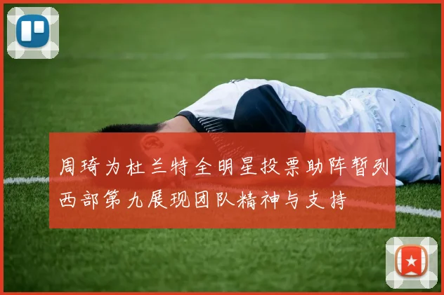 周琦为杜兰特全明星投票助阵暂列西部第九展现团队精神与支持