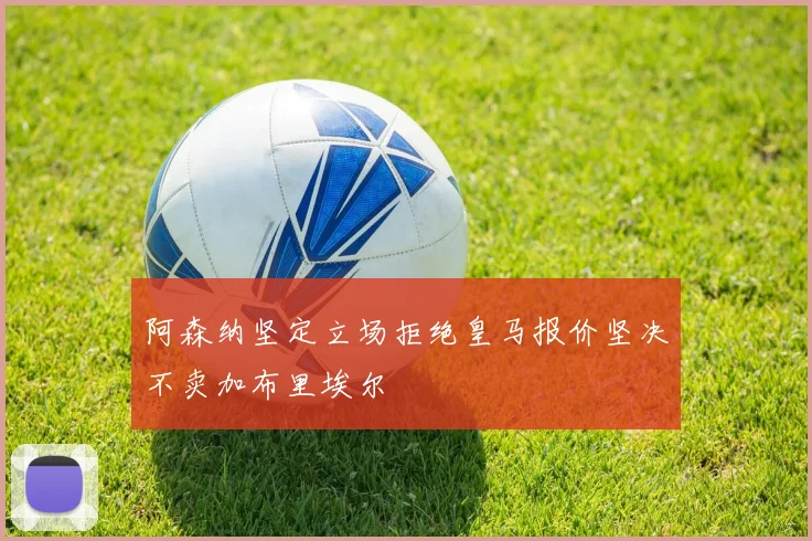 阿森纳坚定立场拒绝皇马报价坚决不卖加布里埃尔