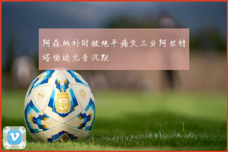 阿森纳补时被绝平痛失三分阿尔特塔场边无奈沉默