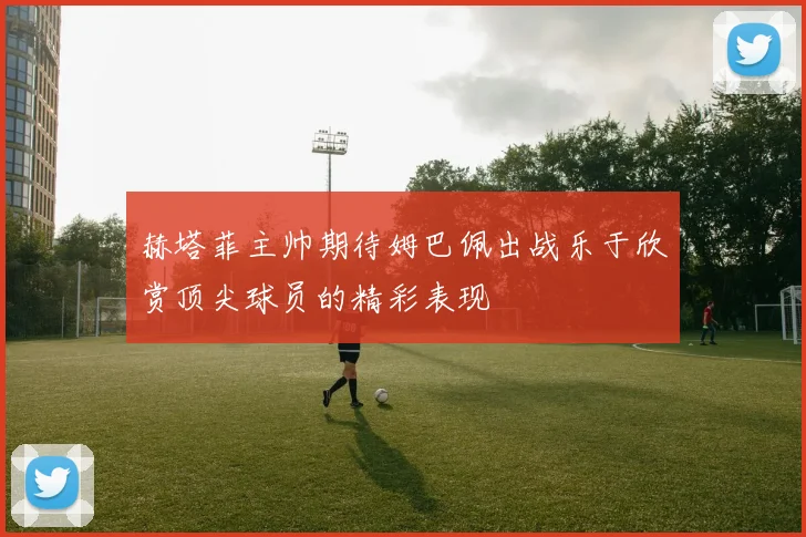 赫塔菲主帅期待姆巴佩出战乐于欣赏顶尖球员的精彩表现