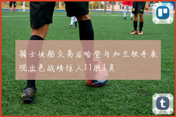 骑士快船交易后哈登与加兰联手表现出色战绩惊人11胜1负