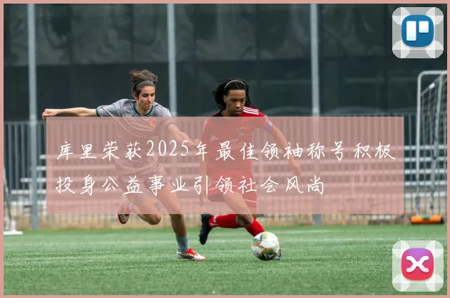 库里荣获2025年最佳领袖称号积极投身公益事业引领社会风尚