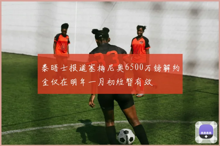 泰晤士报道塞梅尼奥6500万镑解约金仅在明年一月初短暂有效