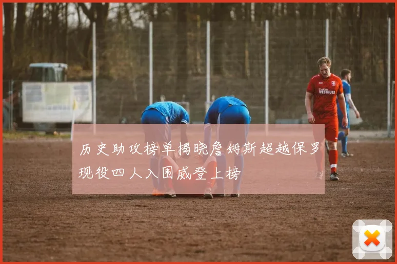 历史助攻榜单揭晓詹姆斯超越保罗现役四人入围威登上榜