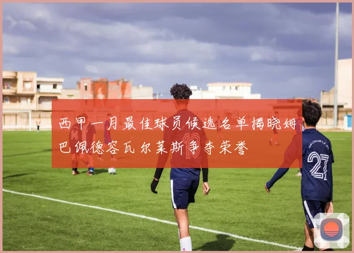 西甲一月最佳球员候选名单揭晓姆巴佩德容瓦尔莱斯争夺荣誉