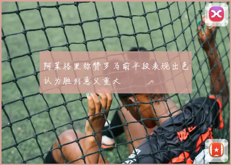 阿莱格里称赞罗马前半段表现出色认为胜利意义重大