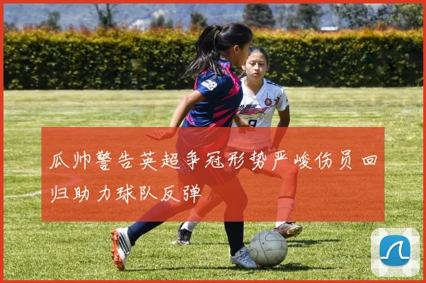 瓜帅警告英超争冠形势严峻伤员回归助力球队反弹