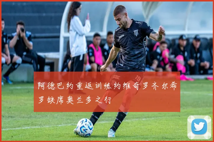 阿德巴约重返训练约维奇罗齐尔希罗缺席奥兰多之行