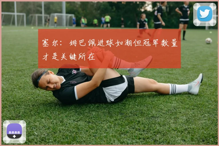 塞尔：姆巴佩进球如潮但冠军数量才是关键所在