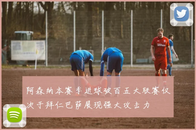 阿森纳本赛季进球破百五大联赛仅次于拜仁巴萨展现强大攻击力