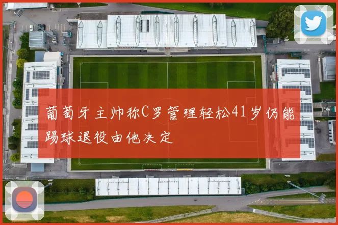 葡萄牙主帅称C罗管理轻松41岁仍能踢球退役由他决定