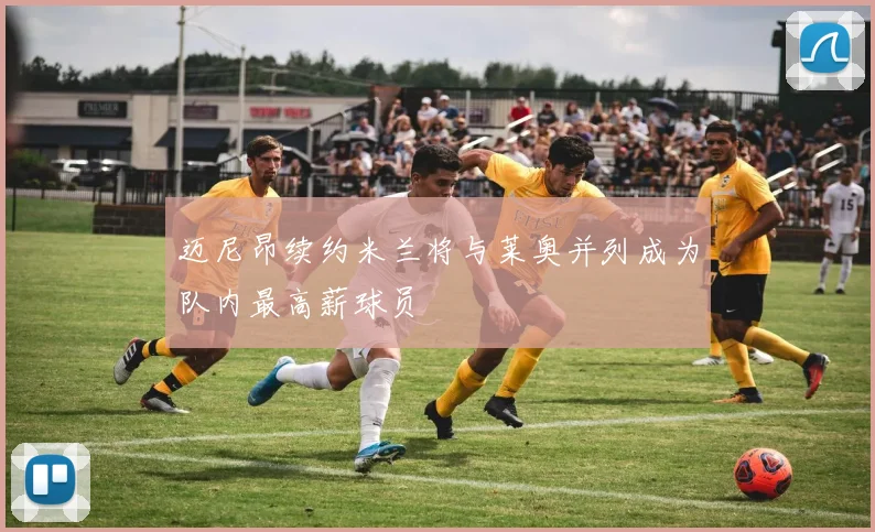 迈尼昂续约米兰将与莱奥并列成为队内最高薪球员
