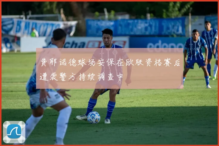 费耶诺德球场安保在欧联资格赛后遭袭警方持续调查中