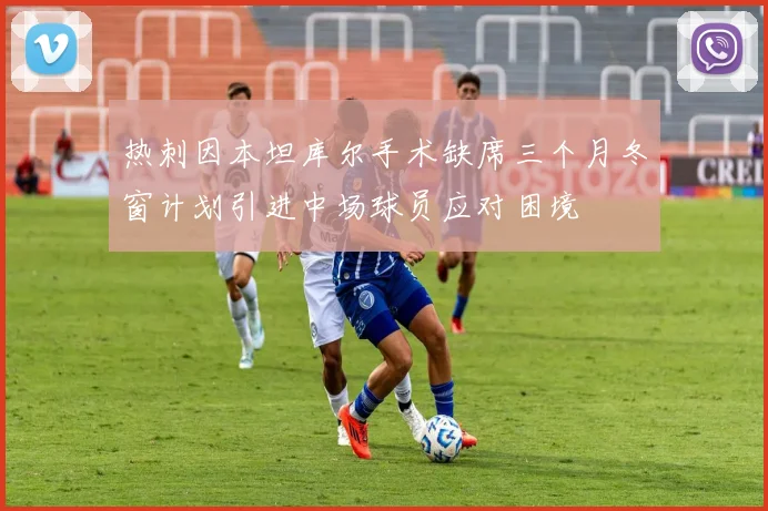 热刺因本坦库尔手术缺席三个月冬窗计划引进中场球员应对困境