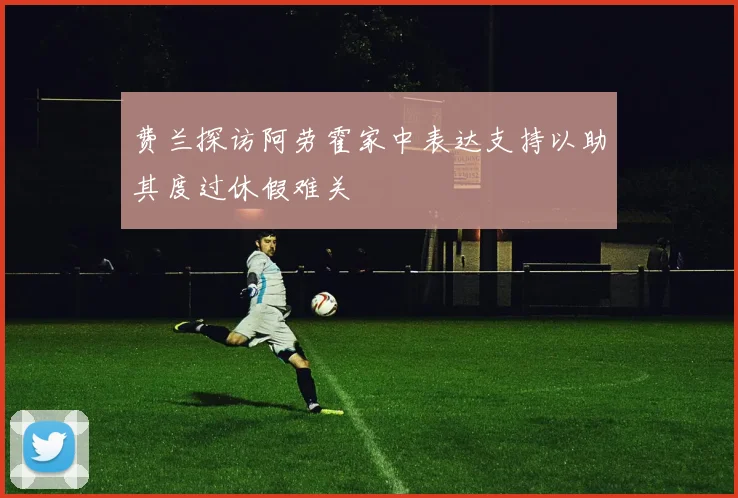 费兰探访阿劳霍家中表达支持以助其度过休假难关