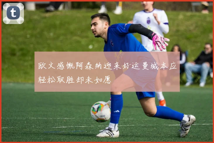 欧文感慨阿森纳迎来好运曼城本应轻松取胜却未如愿