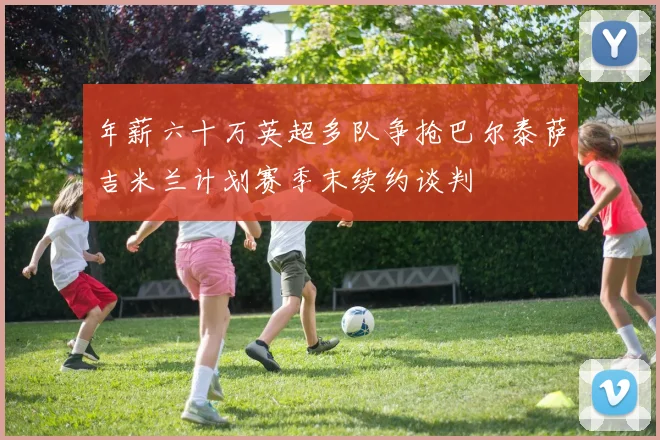 年薪六十万英超多队争抢巴尔泰萨吉米兰计划赛季末续约谈判