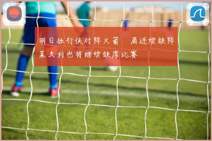 明日独行侠对阵火箭濃眉连续缺阵莱夫利也将继续缺席比赛