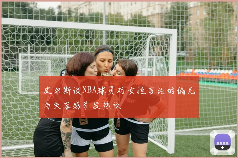 皮尔斯谈NBA球员对女性言论的偏见与失落感引发热议