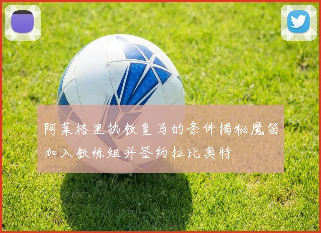 阿莱格里执教皇马的条件揭秘魔笛加入教练组并签约拉比奥特