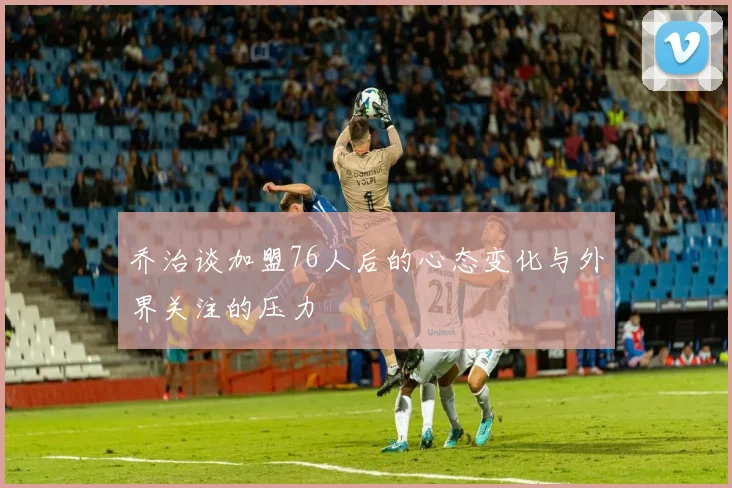 乔治谈加盟76人后的心态变化与外界关注的压力