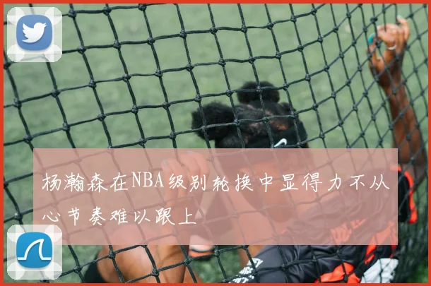 杨瀚森在NBA级别轮换中显得力不从心节奏难以跟上