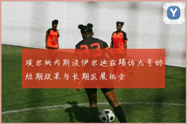埃尔纳内斯谈伊尔迪兹踢伪九号的短期效果与长期发展机会