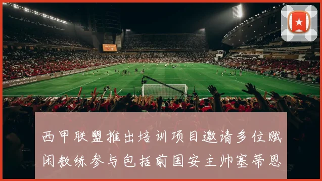 西甲联盟推出培训项目邀请多位赋闲教练参与包括前国安主帅塞蒂恩在内
