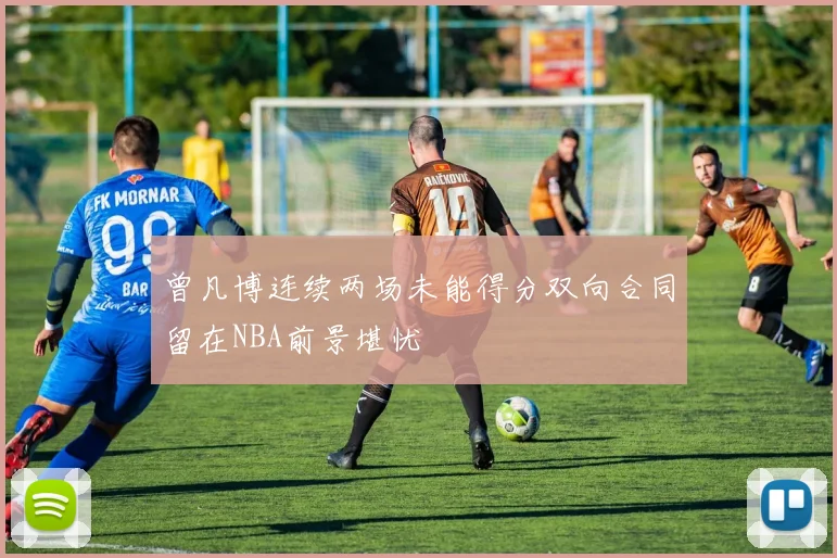 曾凡博连续两场未能得分双向合同留在NBA前景堪忧