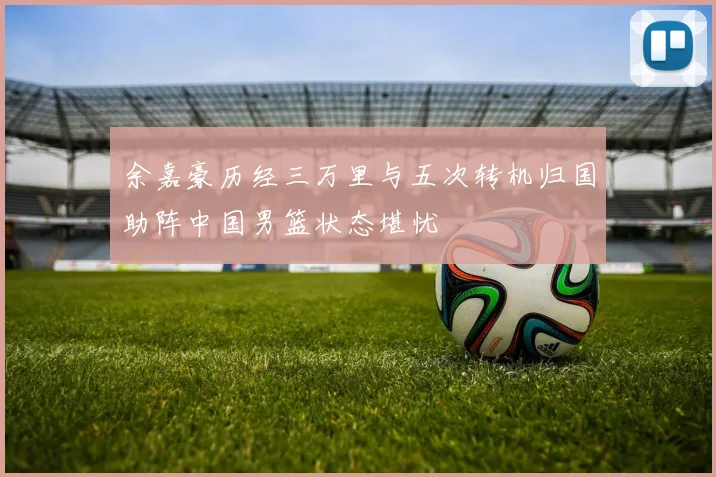余嘉豪历经三万里与五次转机归国助阵中国男篮状态堪忧