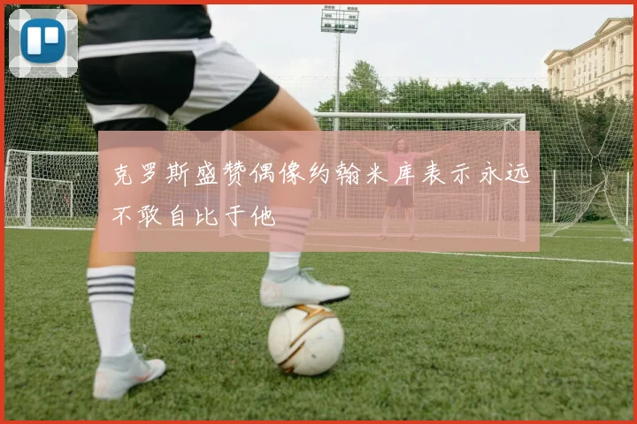 克罗斯盛赞偶像约翰米库表示永远不敢自比于他