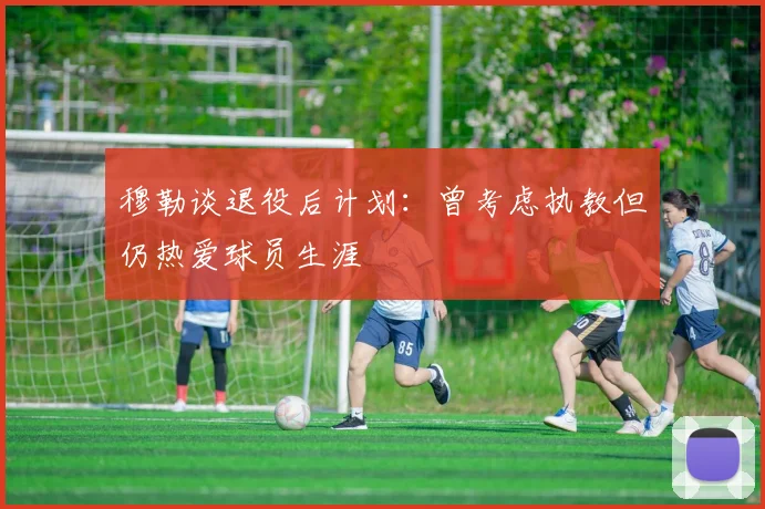 穆勒谈退役后计划：曾考虑执教但仍热爱球员生涯