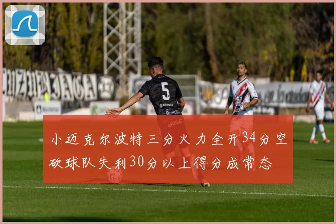 小迈克尔波特三分火力全开34分空砍球队失利30分以上得分成常态